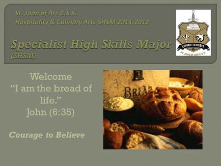Welcome “I am the bread of life.” John (6:35) Courage to Believe St. Joan of Arc C.S.S. Hospitality & Culinary Arts SHSM 2011-2012 St. Joan of Arc C.S.S.