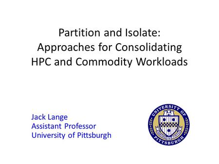 Partition and Isolate: Approaches for Consolidating HPC and Commodity Workloads Jack Lange Assistant Professor University of Pittsburgh.