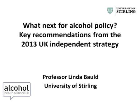 What next for alcohol policy? Key recommendations from the 2013 UK independent strategy Professor Linda Bauld University of Stirling.