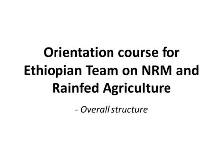 Orientation course for Ethiopian Team on NRM and Rainfed Agriculture - Overall structure.