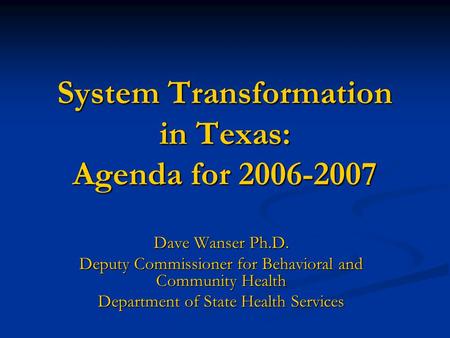 System Transformation in Texas: Agenda for 2006-2007 Dave Wanser Ph.D. Deputy Commissioner for Behavioral and Community Health Department of State Health.