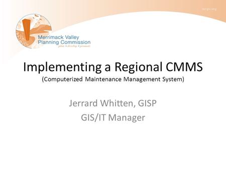 Implementing a Regional CMMS (Computerized Maintenance Management System) Jerrard Whitten, GISP GIS/IT Manager.