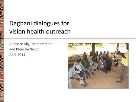 Dagbani dialogues for vision health outreach Alhassan Aliyu Mohammed and Peter de Groot April 2011.