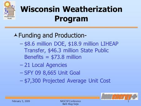 February 5, 2009NASCSP Conference Barb Klug-Sieja 1 Wisconsin Weatherization Program ©Funding and Production- –$8.6 million DOE, $18.9 million LIHEAP Transfer,