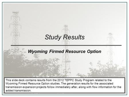 Study Results Wyoming Firmed Resource Option This slide deck contains results from the 2012 TEPPC Study Program related to the Wyoming Firmed Resource.