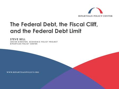The Federal Debt, the Fiscal Cliff, and the Federal Debt Limit STEVE BELL SENIOR DIRECTOR, ECONOMIC POLICY PROJECT BIPARTISAN POLICY CENTER.