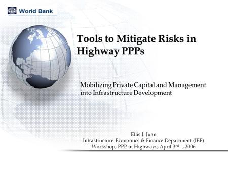 Tools to Mitigate Risks in Highway PPPs Ellis J. Juan Infrastructure Economics & Finance Department (IEF) Workshop, PPP in Highways, April 3 rd, 2006 Mobilizing.