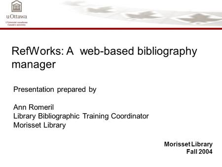 RefWorks: A web-based bibliography manager Morisset Library Fall 2004 Presentation prepared by Ann Romeril Library Bibliographic Training Coordinator Morisset.