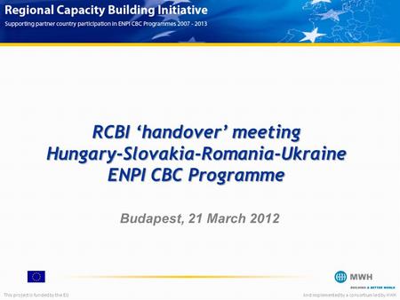 This project is funded by the EUAnd implemented by a consortium led by MWH RCBI ‘handover’ meeting Hungary-Slovakia-Romania-Ukraine ENPI CBC Programme.