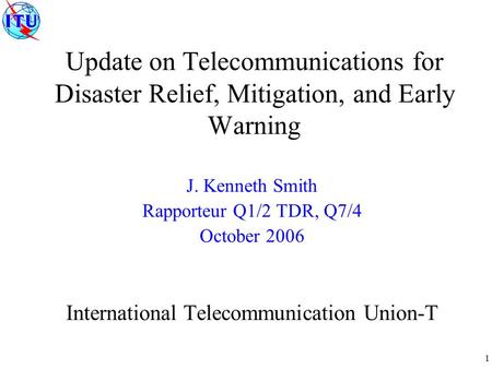 1 Update on Telecommunications for Disaster Relief, Mitigation, and Early Warning J. Kenneth Smith Rapporteur Q1/2 TDR, Q7/4 October 2006 International.