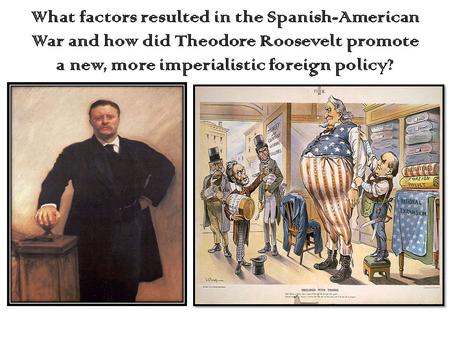 What factors resulted in the Spanish-American War and how did Theodore Roosevelt promote a new, more imperialistic foreign policy?