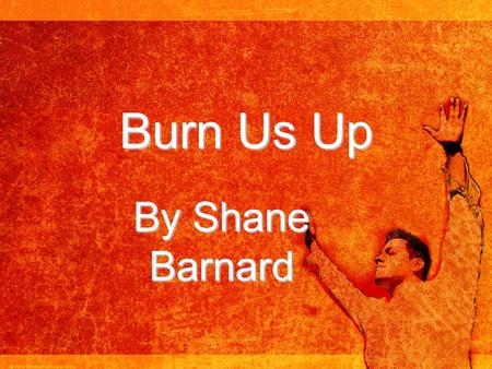 Burn Us Up By Shane Barnard. There were three before the king. There were three who wouldn't bow to him. For when you heard the music play and you were.