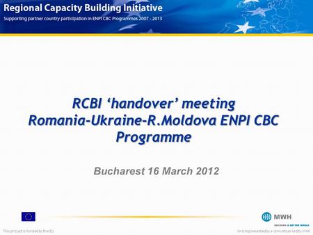 This project is funded by the EUAnd implemented by a consortium led by MWH RCBI ‘handover’ meeting Romania-Ukraine-R.Moldova ENPI CBC Programme Bucharest.