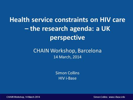 CHAIN Workshop, 14 March 2014 Simon Collins: www.i-Base.info Health service constraints on HIV care – the research agenda: a UK perspective CHAIN Workshop,