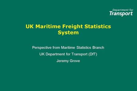 UK Maritime Freight Statistics System Perspective from Maritime Statistics Branch UK Department for Transport (DfT) Jeremy Grove Perspective from Maritime.