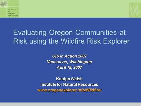 Evaluating Oregon Communities at Risk using the Wildfire Risk Explorer GIS in Action 2007 Vancouver, Washington April 18, 2007 Kuuipo Walsh Institute for.