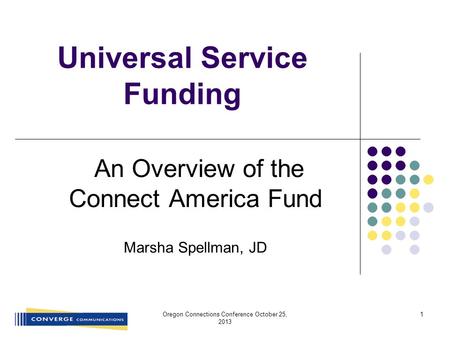 Universal Service Funding An Overview of the Connect America Fund Marsha Spellman, JD Oregon Connections Conference October 25, 2013 1.