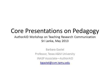 Core Presentations on Pedagogy AuthorAID Workshop on Teaching Research Communication Sri Lanka, May 2013 Barbara Gastel Professor, Texas A&M University.