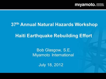 37 th Annual Natural Hazards Workshop Haiti Earthquake Rebuilding Effort Bob Glasgow, S.E. Miyamoto International July 18, 2012.