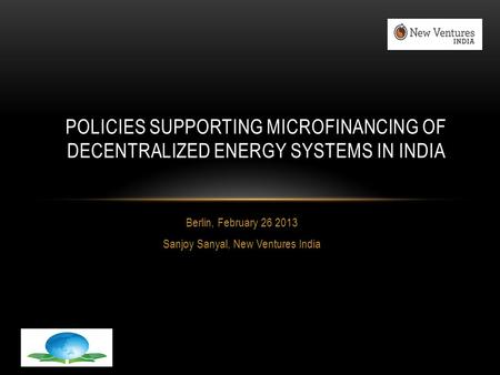 Berlin, February 26 2013 Sanjoy Sanyal, New Ventures India POLICIES SUPPORTING MICROFINANCING OF DECENTRALIZED ENERGY SYSTEMS IN INDIA.