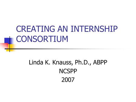 CREATING AN INTERNSHIP CONSORTIUM Linda K. Knauss, Ph.D., ABPP NCSPP 2007.