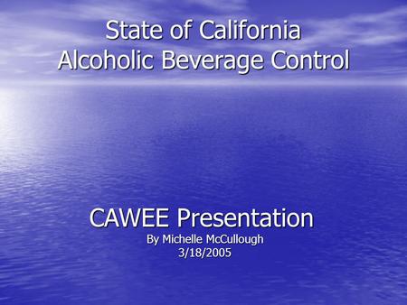 State of California Alcoholic Beverage Control CAWEE Presentation By Michelle McCullough 3/18/2005.