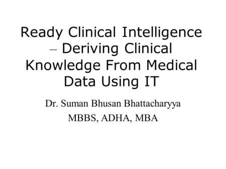 Ready Clinical Intelligence – Deriving Clinical Knowledge From Medical Data Using IT Dr. Suman Bhusan Bhattacharyya MBBS, ADHA, MBA.