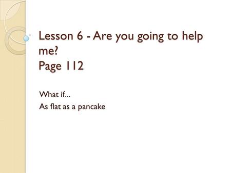 Lesson 6 - Are you going to help me? Page 112 What if... As flat as a pancake.
