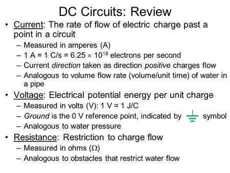 DC Circuits: Review Current: The rate of flow of electric charge past a point in a circuit Measured in amperes (A) 1 A = 1 C/s = 6.25  1018 electrons.