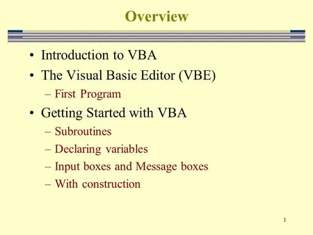 1 Overview Introduction to VBA The Visual Basic Editor (VBE) –First Program Getting Started with VBA –Subroutines –Declaring variables –Input boxes and.