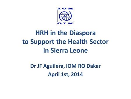HRH in the Diaspora to Support the Health Sector in Sierra Leone Dr JF Aguilera, IOM RO Dakar April 1st, 2014.