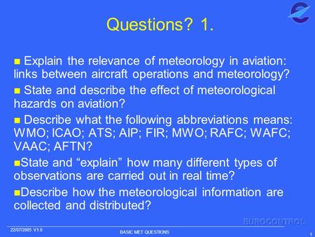BASIC MET QUESTIONS 1 22/07/2005 V1.0 Questions? 1. n Explain the relevance of meteorology in aviation: links between aircraft operations and meteorology?