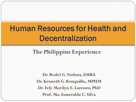 The Philippine Experience Human Resources for Health and Decentralization Dr. Rodel G. Nodora, EMBA Dr. Kenneth G. Ronquillo, MPHM Dr. Fely Marilyn E.