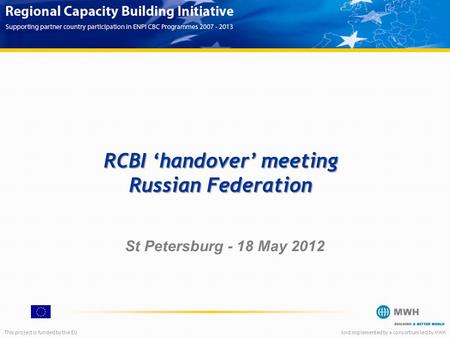 This project is funded by the EUAnd implemented by a consortium led by MWH RCBI ‘handover’ meeting Russian Federation St Petersburg - 18 May 2012.
