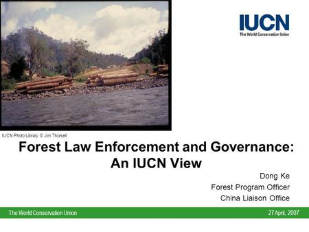 27 April, 2007The World Conservation Union Forest Law Enforcement and Governance: An IUCN View Dong Ke Forest Program Officer China Liaison Office IUCN.