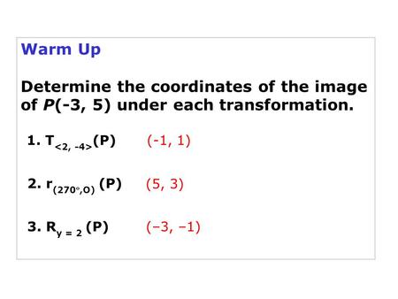 Warm Up Determine the coordinates of the image of P(-3, 5) under each transformation. 1. T (P) 2. r (270,O) (P) (-1, 1) (5, 3) 3. R y = 2 (P)(–3, –1)