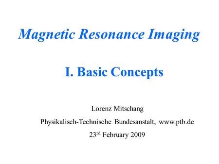 Magnetic Resonance Imaging Lorenz Mitschang Physikalisch-Technische Bundesanstalt, www.ptb.de 23 rd February 2009 I. Basic Concepts.