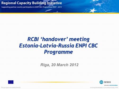 This project is funded by the EUAnd implemented by a consortium led by MWH RCBI ‘handover’ meeting Estonia-Latvia-Russia ENPI CBC Programme Riga, 20 March.