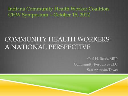COMMUNITY HEALTH WORKERS: A NATIONAL PERSPECTIVE Carl H. Rush, MRP Community Resources LLC San Antonio, Texas Indiana Community Health Worker Coalition.