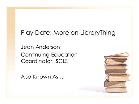 Play Date: More on LibraryThing Jean Anderson Continuing Education Coordinator, SCLS Also Known As…