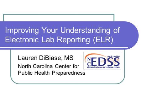 Improving Your Understanding of Electronic Lab Reporting (ELR) Lauren DiBiase, MS North Carolina Center for Public Health Preparedness.