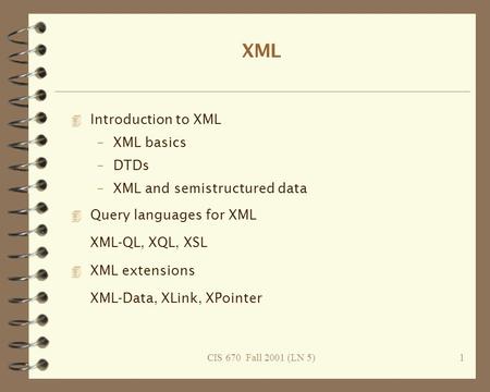 CIS 670 Fall 2001 (LN 5)1 XML 4 Introduction to XML –XML basics –DTDs –XML and semistructured data 4 Query languages for XML XML-QL, XQL, XSL 4 XML extensions.