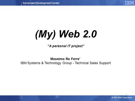 Advanced Development Center © 2007 IBM Corporation (My) Web 2.0 “A personal IT project” Massimo Re Ferre’ IBM Systems & Technology Group - Technical Sales.
