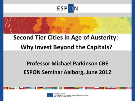 Second Tier Cities in Age of Austerity: Why Invest Beyond the Capitals? Professor Michael Parkinson CBE ESPON Seminar Aalborg, June 2012.