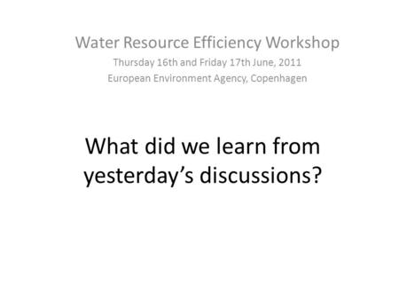 What did we learn from yesterday’s discussions? Water Resource Efficiency Workshop Thursday 16th and Friday 17th June, 2011 European Environment Agency,
