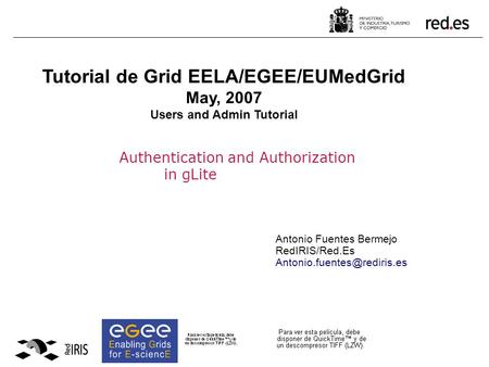 Authentication and Authorization in gLite Antonio Fuentes Bermejo RedIRIS/Red.Es Tutorial de Grid EELA/EGEE/EUMedGrid May, 2007.