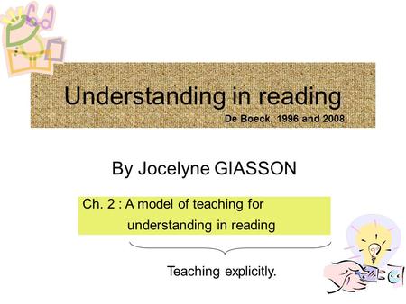 Understanding in reading By Jocelyne GIASSON Ch. 2 : A model of teaching for understanding in reading Teaching explicitly. De Boeck, 1996 and 2008.