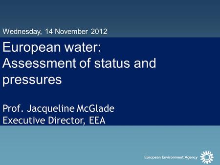 Wednesday, 14 November 2012 European water: Assessment of status and pressures Prof. Jacqueline McGlade Executive Director, EEA.
