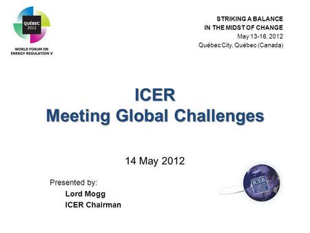 ICER Meeting Global Challenges ICER Meeting Global Challenges 14 May 2012 Presented by: Lord Mogg ICER Chairman STRIKING A BALANCE IN THE MIDST OF CHANGE.