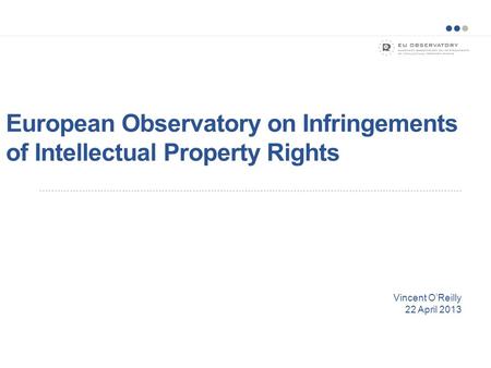European Observatory on Infringements of Intellectual Property Rights Vincent O’Reilly 22 April 2013.